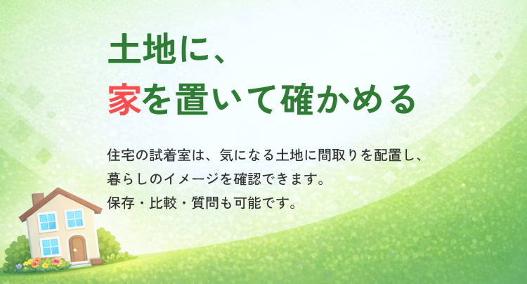 土地に、家を置いて確かめる。住宅の試着室は、気になる土地に間取りを配置し、暮らしのイメージを確認できます。保存・比較・質問も可能です。